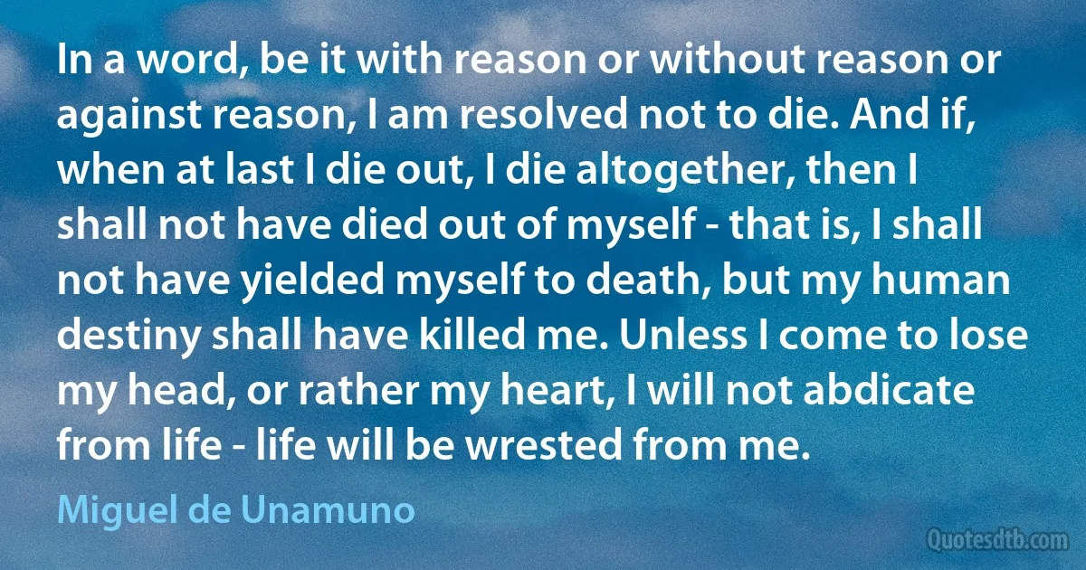 In a word, be it with reason or without reason or against reason, I am resolved not to die. And if, when at last I die out, I die altogether, then I shall not have died out of myself - that is, I shall not have yielded myself to death, but my human destiny shall have killed me. Unless I come to lose my head, or rather my heart, I will not abdicate from life - life will be wrested from me. (Miguel de Unamuno)