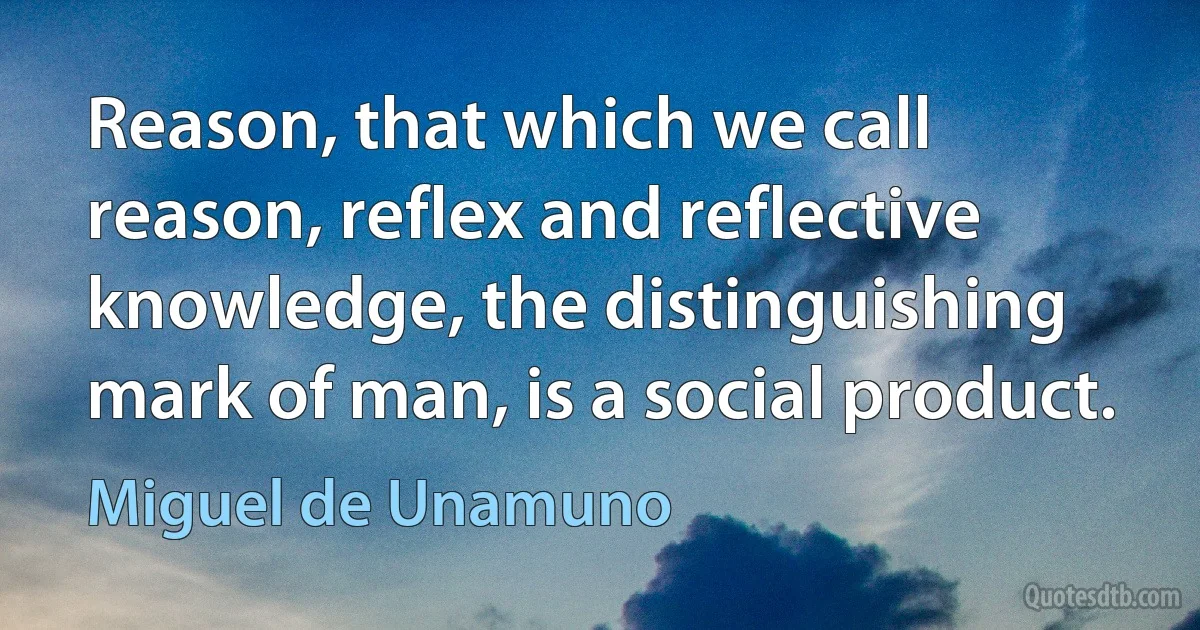 Reason, that which we call reason, reflex and reflective knowledge, the distinguishing mark of man, is a social product. (Miguel de Unamuno)