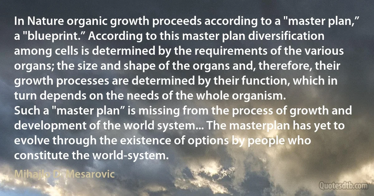 In Nature organic growth proceeds according to a "master plan,” a "blueprint.” According to this master plan diversification among cells is determined by the requirements of the various organs; the size and shape of the organs and, therefore, their growth processes are determined by their function, which in turn depends on the needs of the whole organism.
Such a "master plan” is missing from the process of growth and development of the world system... The masterplan has yet to evolve through the existence of options by people who constitute the world-system. (Mihajlo D. Mesarovic)