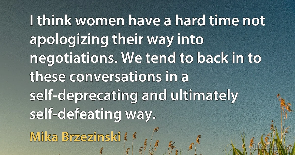 I think women have a hard time not apologizing their way into negotiations. We tend to back in to these conversations in a self-deprecating and ultimately self-defeating way. (Mika Brzezinski)