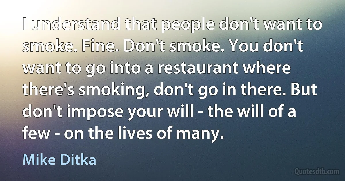 I understand that people don't want to smoke. Fine. Don't smoke. You don't want to go into a restaurant where there's smoking, don't go in there. But don't impose your will - the will of a few - on the lives of many. (Mike Ditka)