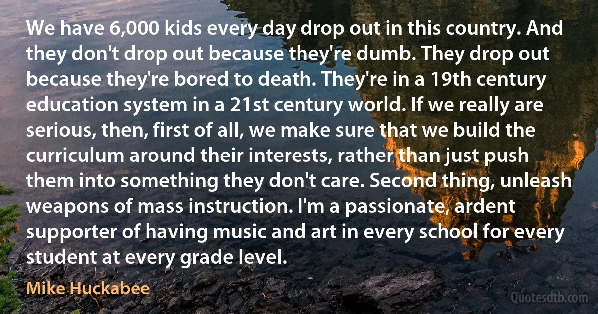 We have 6,000 kids every day drop out in this country. And they don't drop out because they're dumb. They drop out because they're bored to death. They're in a 19th century education system in a 21st century world. If we really are serious, then, first of all, we make sure that we build the curriculum around their interests, rather than just push them into something they don't care. Second thing, unleash weapons of mass instruction. I'm a passionate, ardent supporter of having music and art in every school for every student at every grade level. (Mike Huckabee)