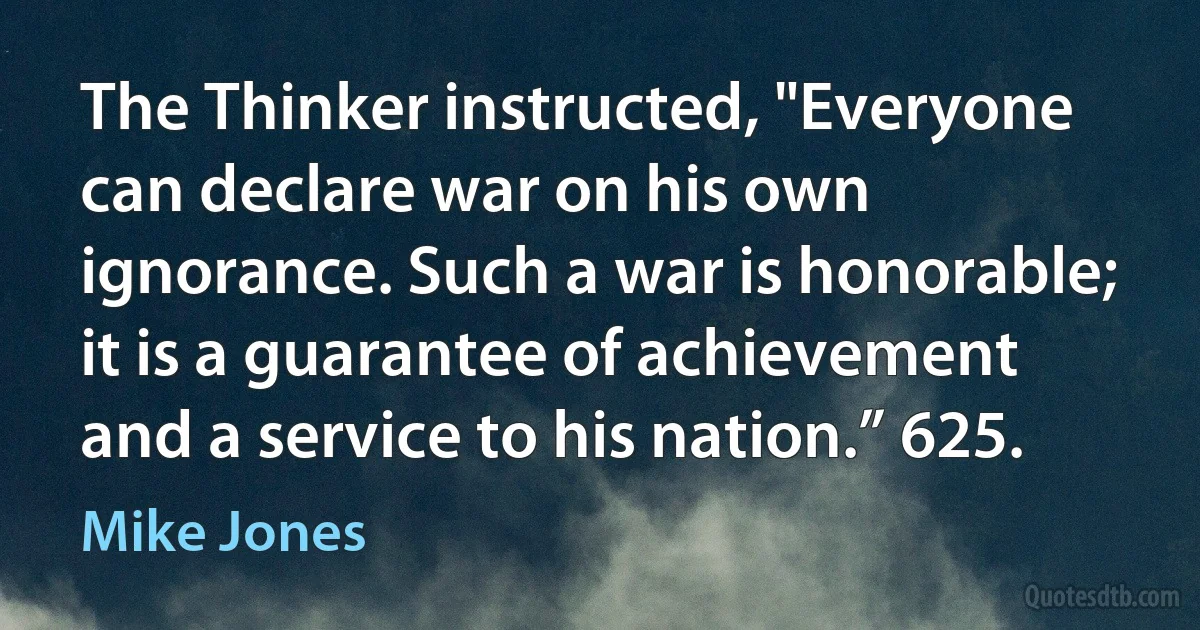 The Thinker instructed, "Everyone can declare war on his own ignorance. Such a war is honorable; it is a guarantee of achievement and a service to his nation.” 625. (Mike Jones)