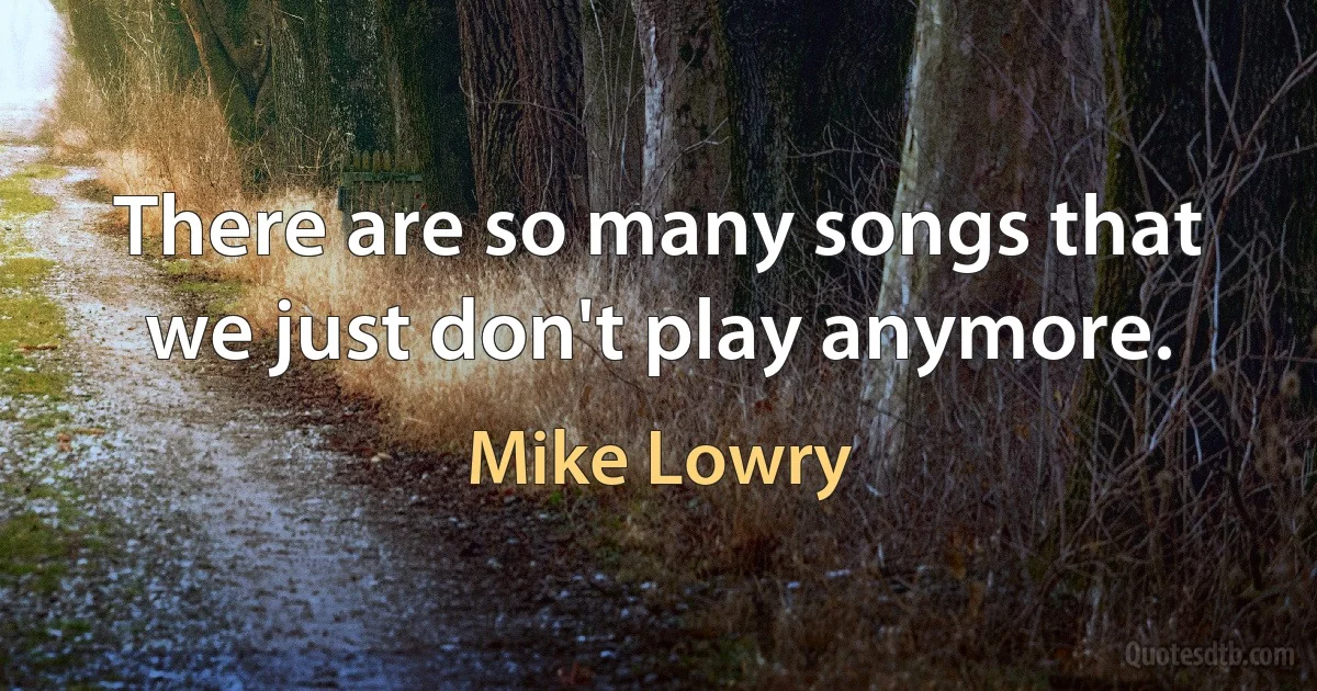 There are so many songs that we just don't play anymore. (Mike Lowry)