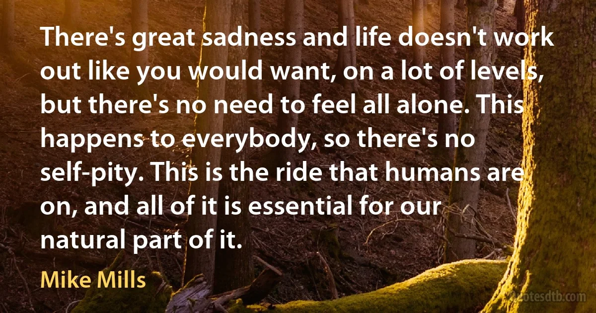 There's great sadness and life doesn't work out like you would want, on a lot of levels, but there's no need to feel all alone. This happens to everybody, so there's no self-pity. This is the ride that humans are on, and all of it is essential for our natural part of it. (Mike Mills)