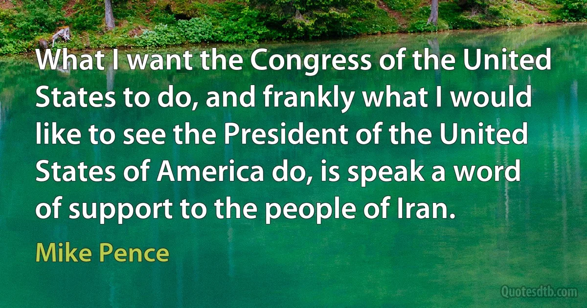 What I want the Congress of the United States to do, and frankly what I would like to see the President of the United States of America do, is speak a word of support to the people of Iran. (Mike Pence)