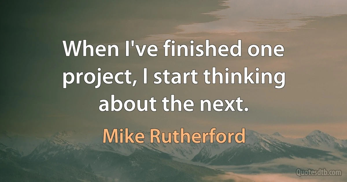 When I've finished one project, I start thinking about the next. (Mike Rutherford)