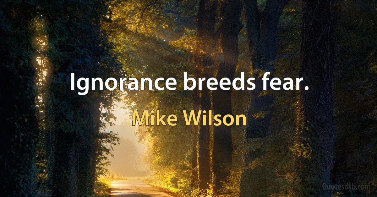 Ignorance breeds fear. (Mike Wilson)