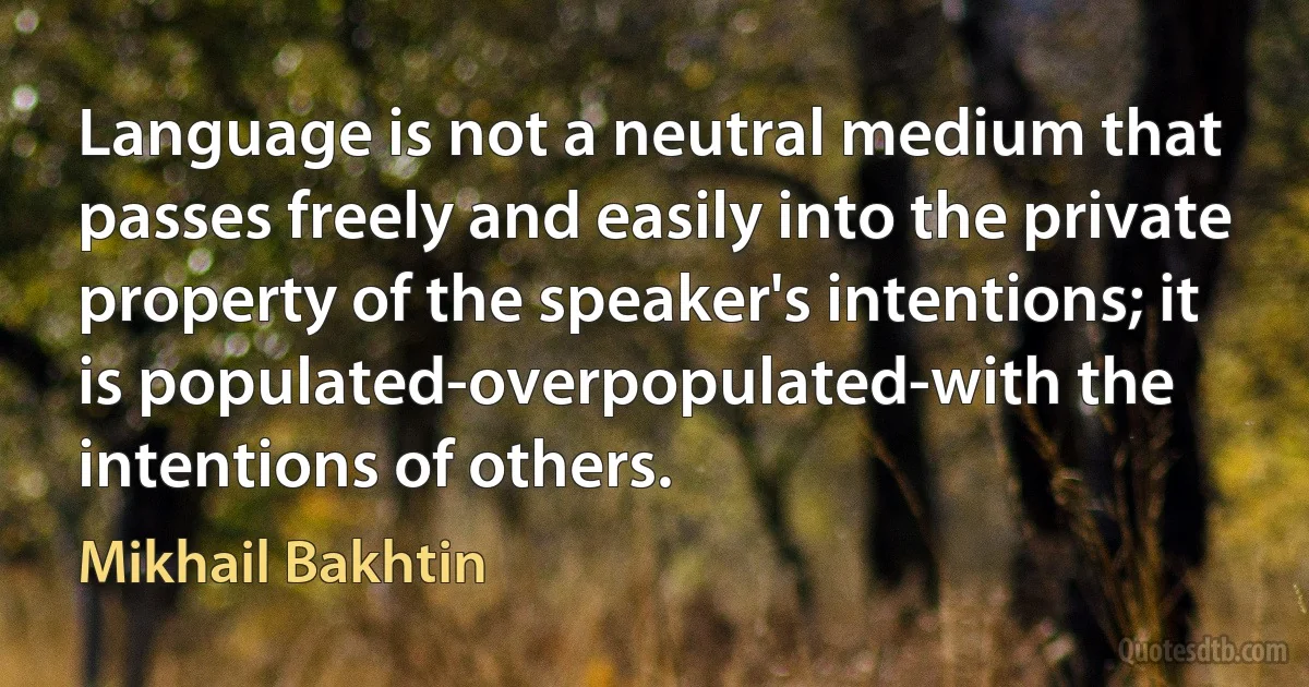 Language is not a neutral medium that passes freely and easily into the private property of the speaker's intentions; it is populated-overpopulated-with the intentions of others. (Mikhail Bakhtin)