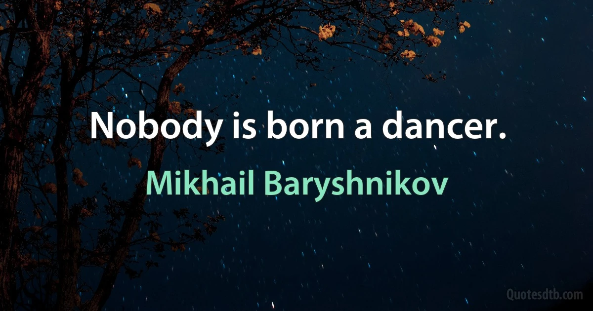 Nobody is born a dancer. (Mikhail Baryshnikov)