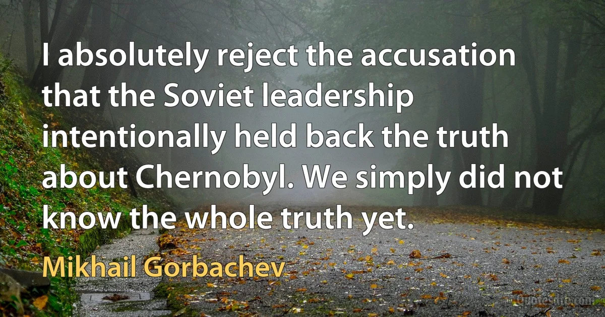 I absolutely reject the accusation that the Soviet leadership intentionally held back the truth about Chernobyl. We simply did not know the whole truth yet. (Mikhail Gorbachev)