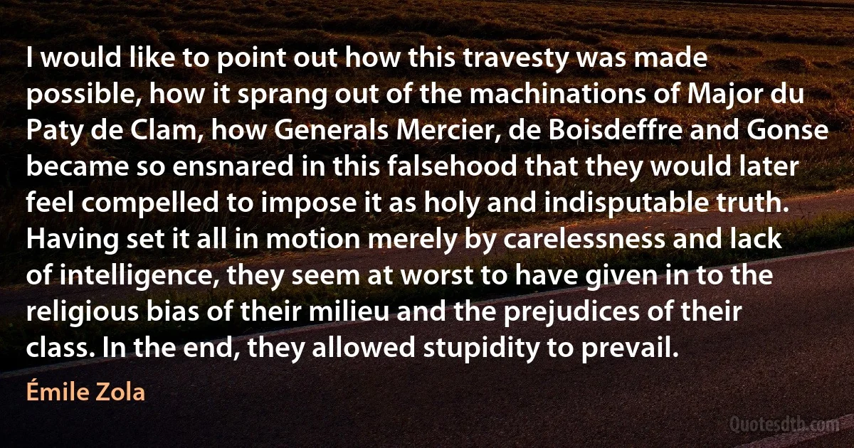 I would like to point out how this travesty was made possible, how it sprang out of the machinations of Major du Paty de Clam, how Generals Mercier, de Boisdeffre and Gonse became so ensnared in this falsehood that they would later feel compelled to impose it as holy and indisputable truth. Having set it all in motion merely by carelessness and lack of intelligence, they seem at worst to have given in to the religious bias of their milieu and the prejudices of their class. In the end, they allowed stupidity to prevail. (Émile Zola)