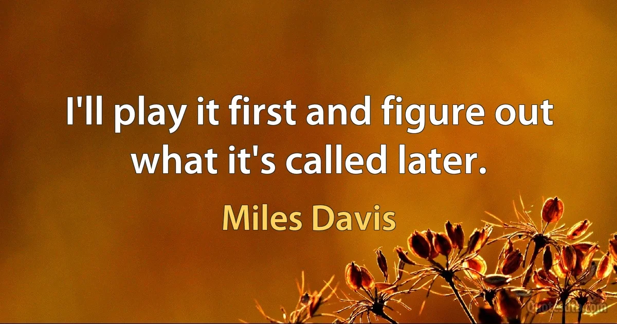 I'll play it first and figure out what it's called later. (Miles Davis)