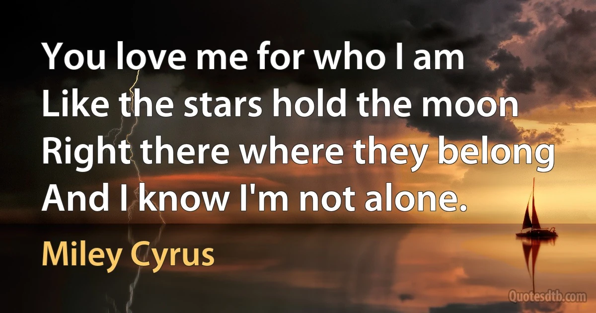 You love me for who I am
Like the stars hold the moon
Right there where they belong
And I know I'm not alone. (Miley Cyrus)