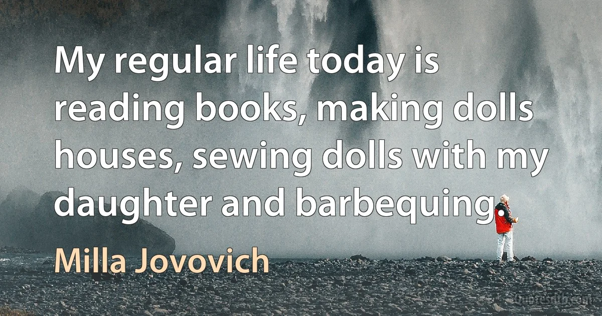 My regular life today is reading books, making dolls houses, sewing dolls with my daughter and barbequing. (Milla Jovovich)