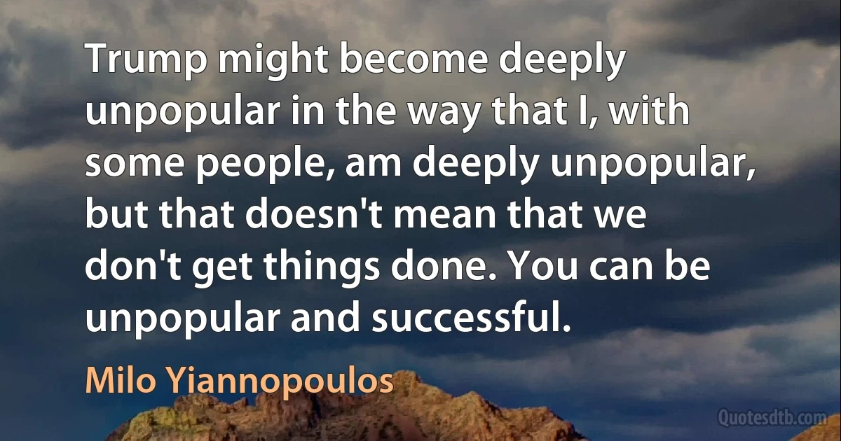 Trump might become deeply unpopular in the way that I, with some people, am deeply unpopular, but that doesn't mean that we don't get things done. You can be unpopular and successful. (Milo Yiannopoulos)