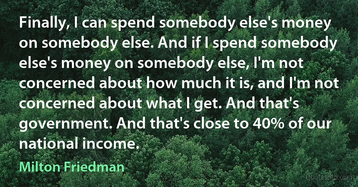 Finally, I can spend somebody else's money on somebody else. And if I spend somebody else's money on somebody else, I'm not concerned about how much it is, and I'm not concerned about what I get. And that's government. And that's close to 40% of our national income. (Milton Friedman)