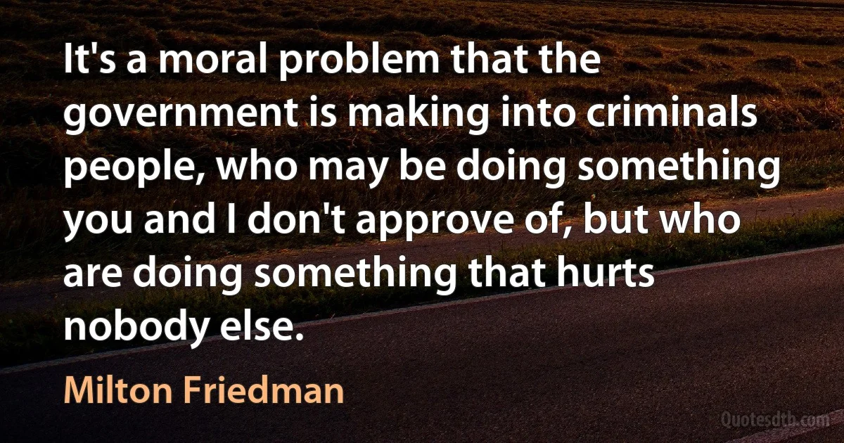 It's a moral problem that the government is making into criminals people, who may be doing something you and I don't approve of, but who are doing something that hurts nobody else. (Milton Friedman)