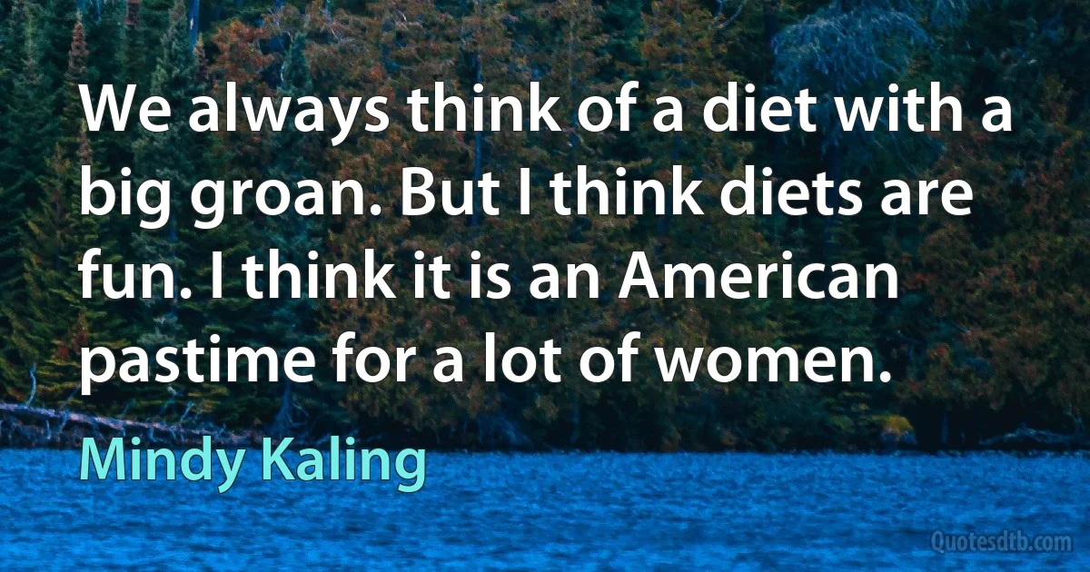 We always think of a diet with a big groan. But I think diets are fun. I think it is an American pastime for a lot of women. (Mindy Kaling)