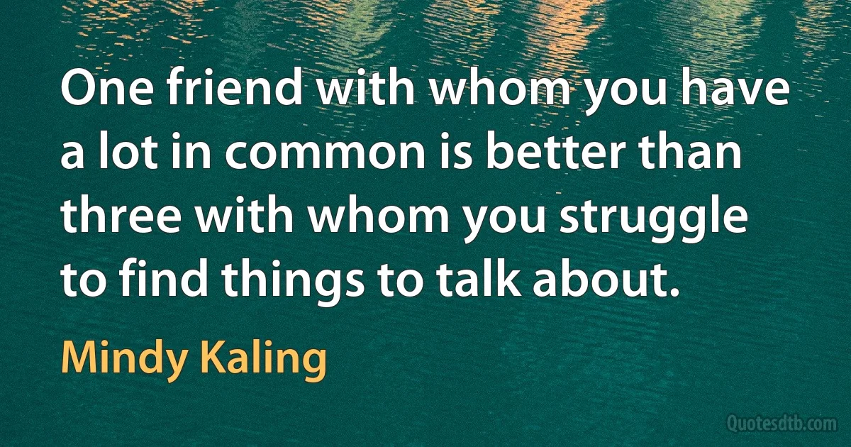 One friend with whom you have a lot in common is better than three with whom you struggle to find things to talk about. (Mindy Kaling)