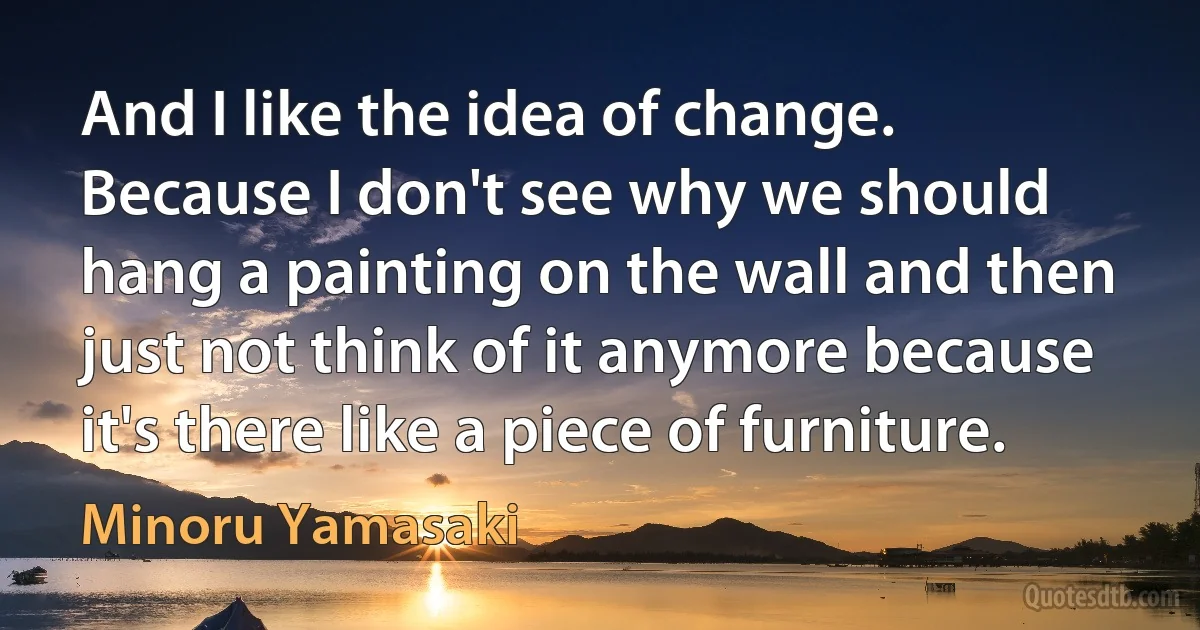 And I like the idea of change. Because I don't see why we should hang a painting on the wall and then just not think of it anymore because it's there like a piece of furniture. (Minoru Yamasaki)