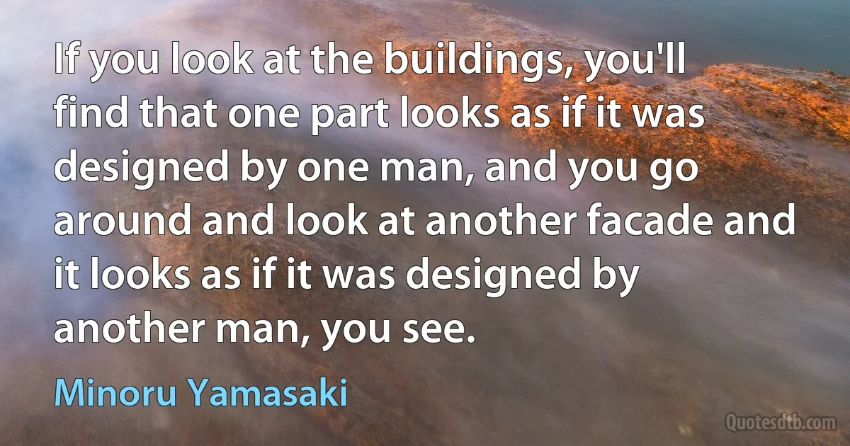 If you look at the buildings, you'll find that one part looks as if it was designed by one man, and you go around and look at another facade and it looks as if it was designed by another man, you see. (Minoru Yamasaki)