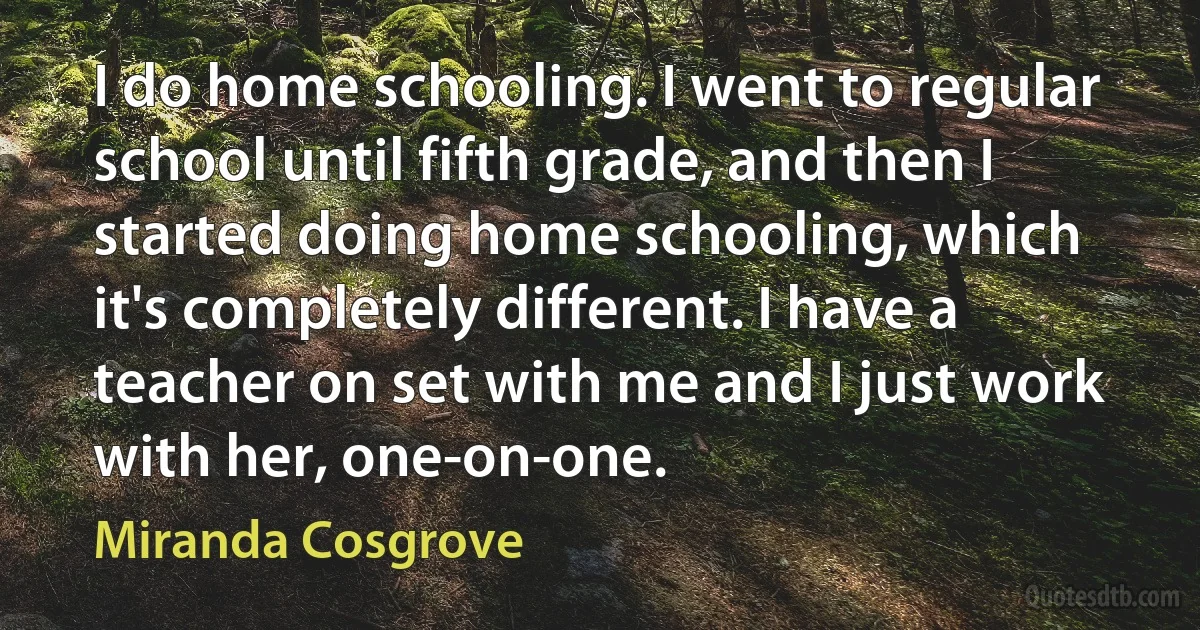 I do home schooling. I went to regular school until fifth grade, and then I started doing home schooling, which it's completely different. I have a teacher on set with me and I just work with her, one-on-one. (Miranda Cosgrove)