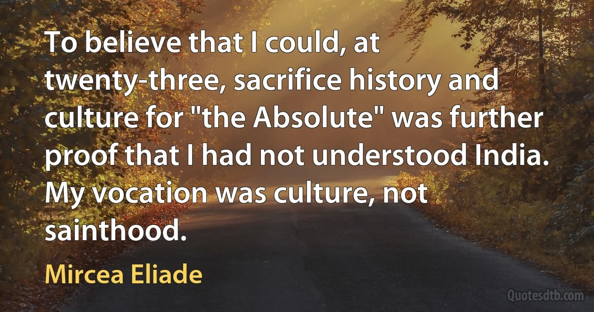 To believe that I could, at twenty-three, sacrifice history and culture for "the Absolute" was further proof that I had not understood India. My vocation was culture, not sainthood. (Mircea Eliade)