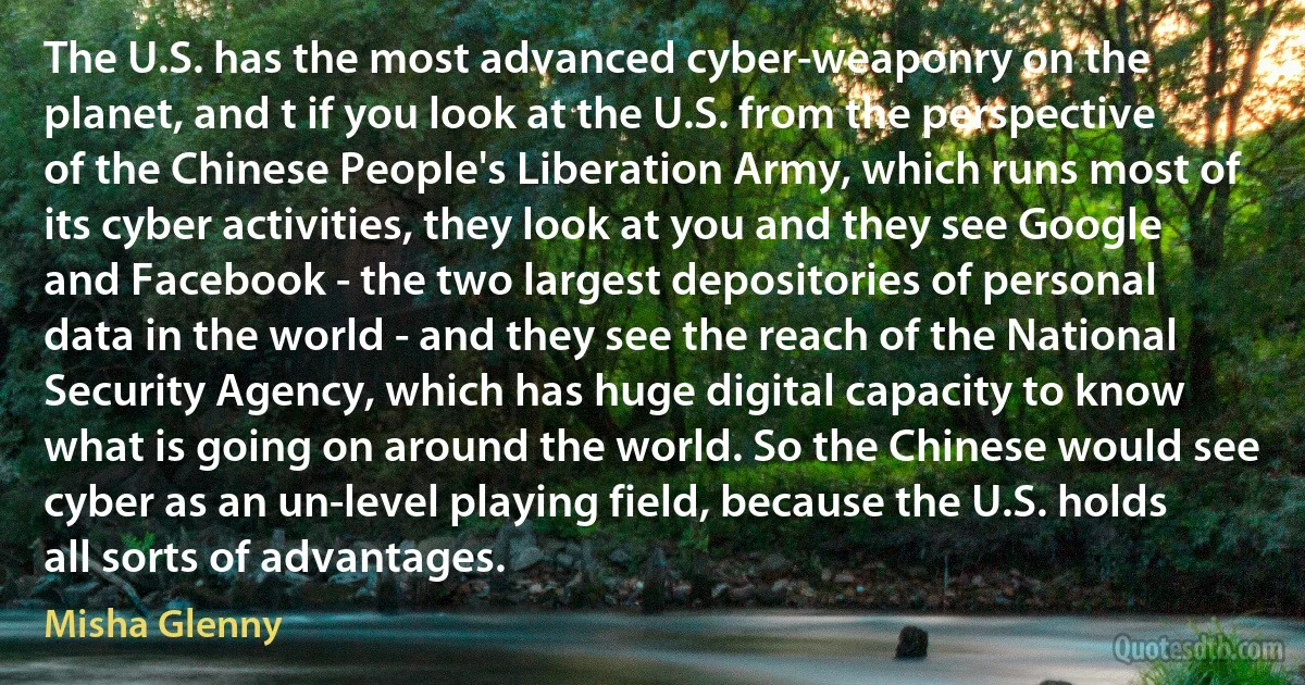 The U.S. has the most advanced cyber-weaponry on the planet, and t if you look at the U.S. from the perspective of the Chinese People's Liberation Army, which runs most of its cyber activities, they look at you and they see Google and Facebook - the two largest depositories of personal data in the world - and they see the reach of the National Security Agency, which has huge digital capacity to know what is going on around the world. So the Chinese would see cyber as an un-level playing field, because the U.S. holds all sorts of advantages. (Misha Glenny)