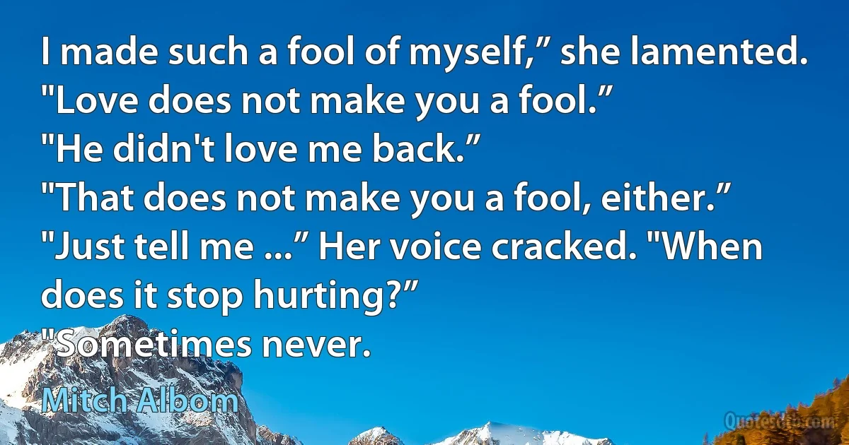 I made such a fool of myself,” she lamented.
"Love does not make you a fool.”
"He didn't love me back.”
"That does not make you a fool, either.”
"Just tell me ...” Her voice cracked. "When does it stop hurting?”
"Sometimes never. (Mitch Albom)