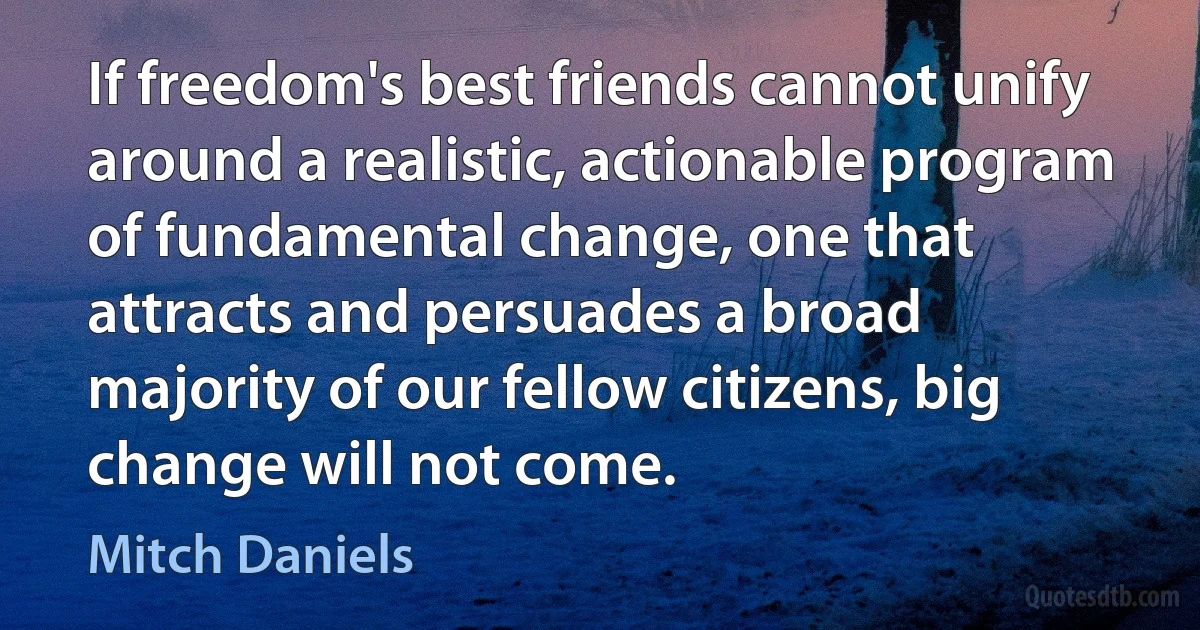 If freedom's best friends cannot unify around a realistic, actionable program of fundamental change, one that attracts and persuades a broad majority of our fellow citizens, big change will not come. (Mitch Daniels)