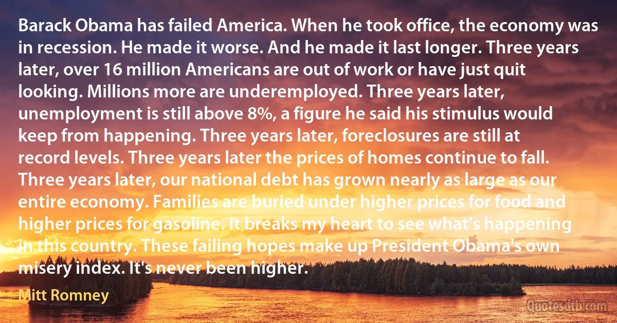 Barack Obama has failed America. When he took office, the economy was in recession. He made it worse. And he made it last longer. Three years later, over 16 million Americans are out of work or have just quit looking. Millions more are underemployed. Three years later, unemployment is still above 8%, a figure he said his stimulus would keep from happening. Three years later, foreclosures are still at record levels. Three years later the prices of homes continue to fall. Three years later, our national debt has grown nearly as large as our entire economy. Families are buried under higher prices for food and higher prices for gasoline. It breaks my heart to see what's happening in this country. These failing hopes make up President Obama's own misery index. It's never been higher. (Mitt Romney)