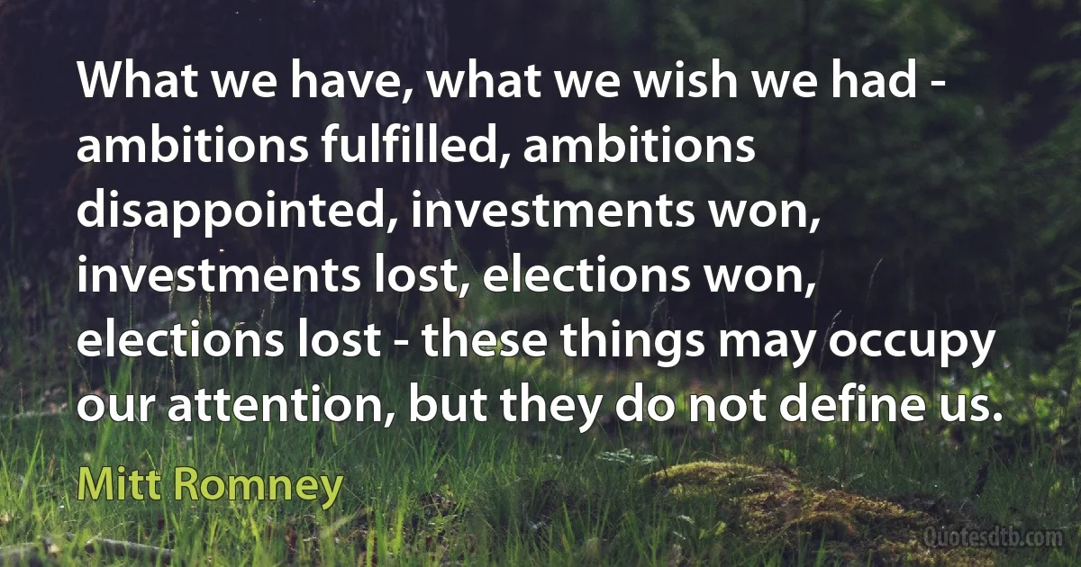 What we have, what we wish we had - ambitions fulfilled, ambitions disappointed, investments won, investments lost, elections won, elections lost - these things may occupy our attention, but they do not define us. (Mitt Romney)