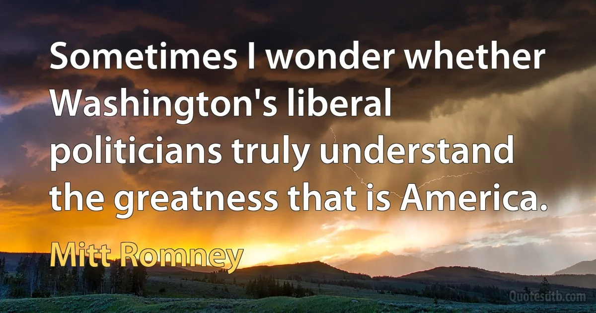 Sometimes I wonder whether Washington's liberal politicians truly understand the greatness that is America. (Mitt Romney)