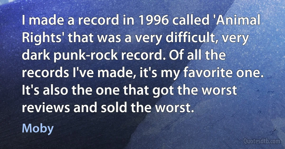 I made a record in 1996 called 'Animal Rights' that was a very difficult, very dark punk-rock record. Of all the records I've made, it's my favorite one. It's also the one that got the worst reviews and sold the worst. (Moby)