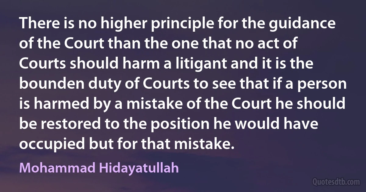 There is no higher principle for the guidance of the Court than the one that no act of Courts should harm a litigant and it is the bounden duty of Courts to see that if a person is harmed by a mistake of the Court he should be restored to the position he would have occupied but for that mistake. (Mohammad Hidayatullah)