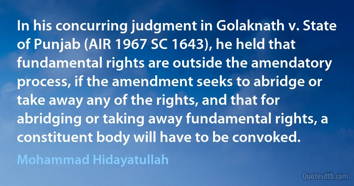 In his concurring judgment in Golaknath v. State of Punjab (AIR 1967 SC 1643), he held that fundamental rights are outside the amendatory process, if the amendment seeks to abridge or take away any of the rights, and that for abridging or taking away fundamental rights, a constituent body will have to be convoked. (Mohammad Hidayatullah)