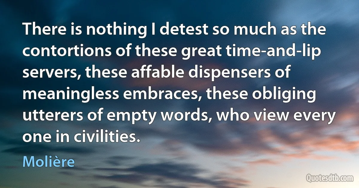 There is nothing I detest so much as the contortions of these great time-and-lip servers, these affable dispensers of meaningless embraces, these obliging utterers of empty words, who view every one in civilities. (Molière)