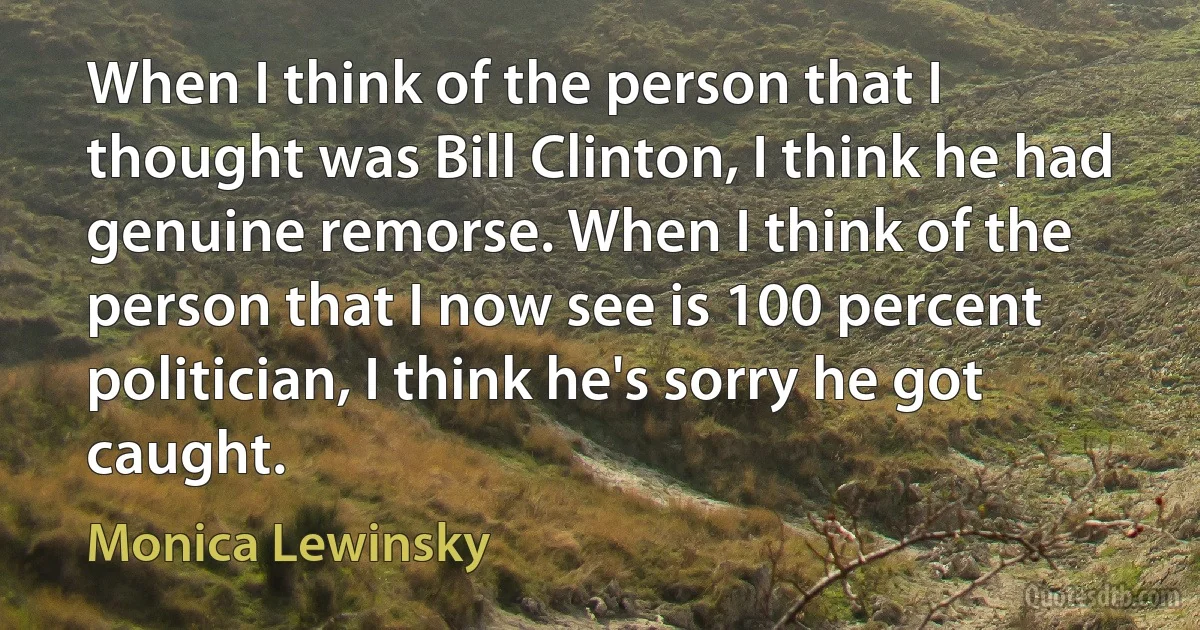 When I think of the person that I thought was Bill Clinton, I think he had genuine remorse. When I think of the person that I now see is 100 percent politician, I think he's sorry he got caught. (Monica Lewinsky)