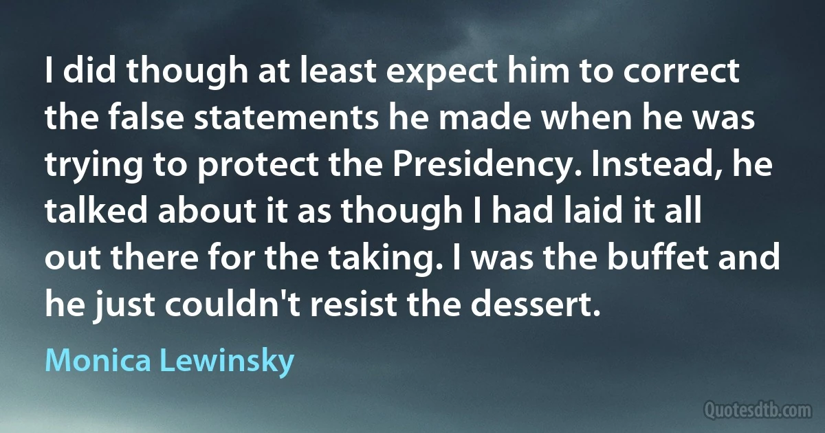 I did though at least expect him to correct the false statements he made when he was trying to protect the Presidency. Instead, he talked about it as though I had laid it all out there for the taking. I was the buffet and he just couldn't resist the dessert. (Monica Lewinsky)