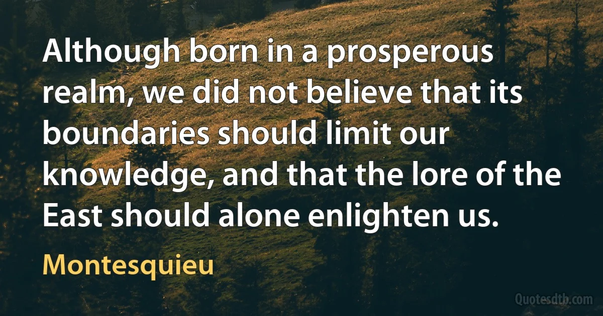 Although born in a prosperous realm, we did not believe that its boundaries should limit our knowledge, and that the lore of the East should alone enlighten us. (Montesquieu)