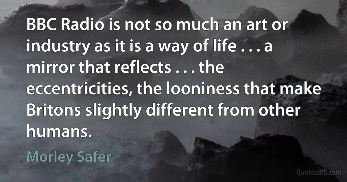 BBC Radio is not so much an art or industry as it is a way of life . . . a mirror that reflects . . . the eccentricities, the looniness that make Britons slightly different from other humans. (Morley Safer)