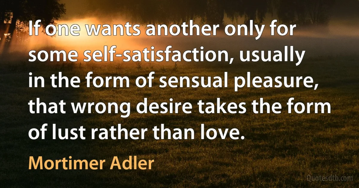 If one wants another only for some self-satisfaction, usually in the form of sensual pleasure, that wrong desire takes the form of lust rather than love. (Mortimer Adler)