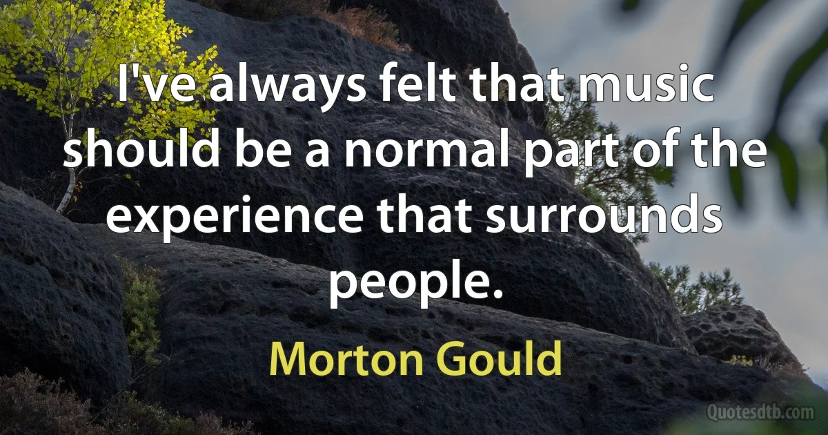 I've always felt that music should be a normal part of the experience that surrounds people. (Morton Gould)