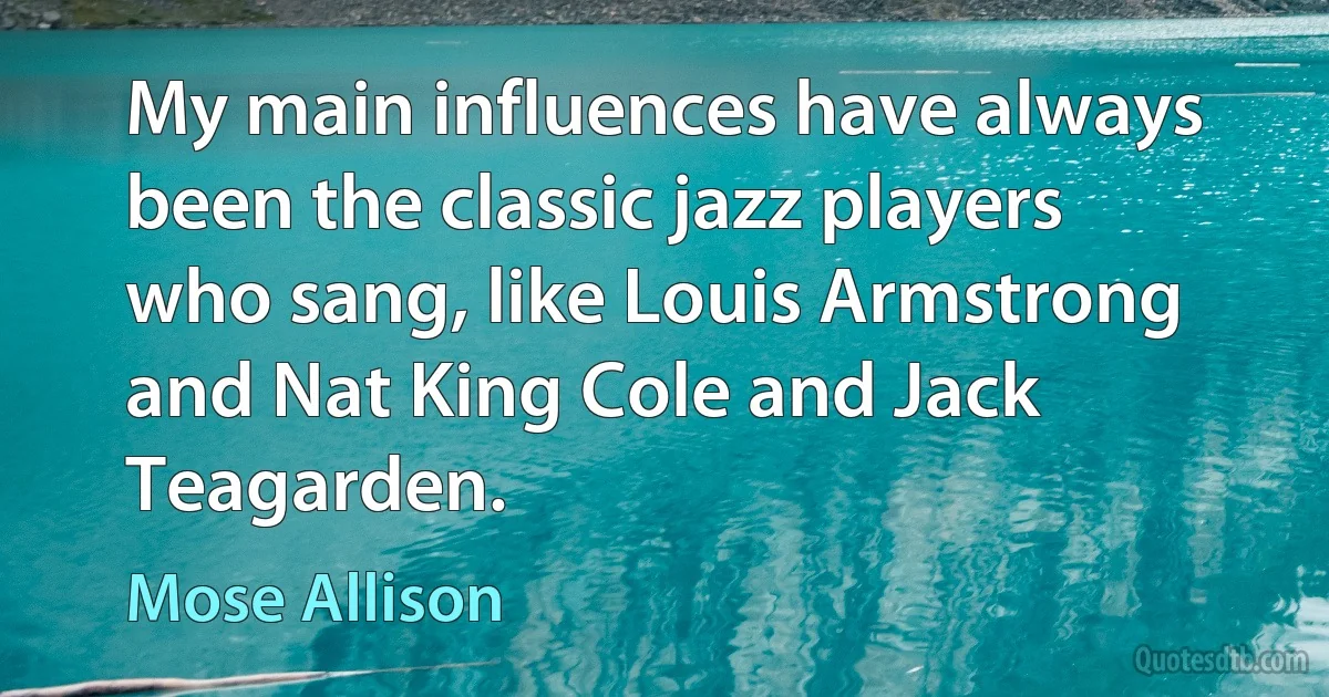 My main influences have always been the classic jazz players who sang, like Louis Armstrong and Nat King Cole and Jack Teagarden. (Mose Allison)