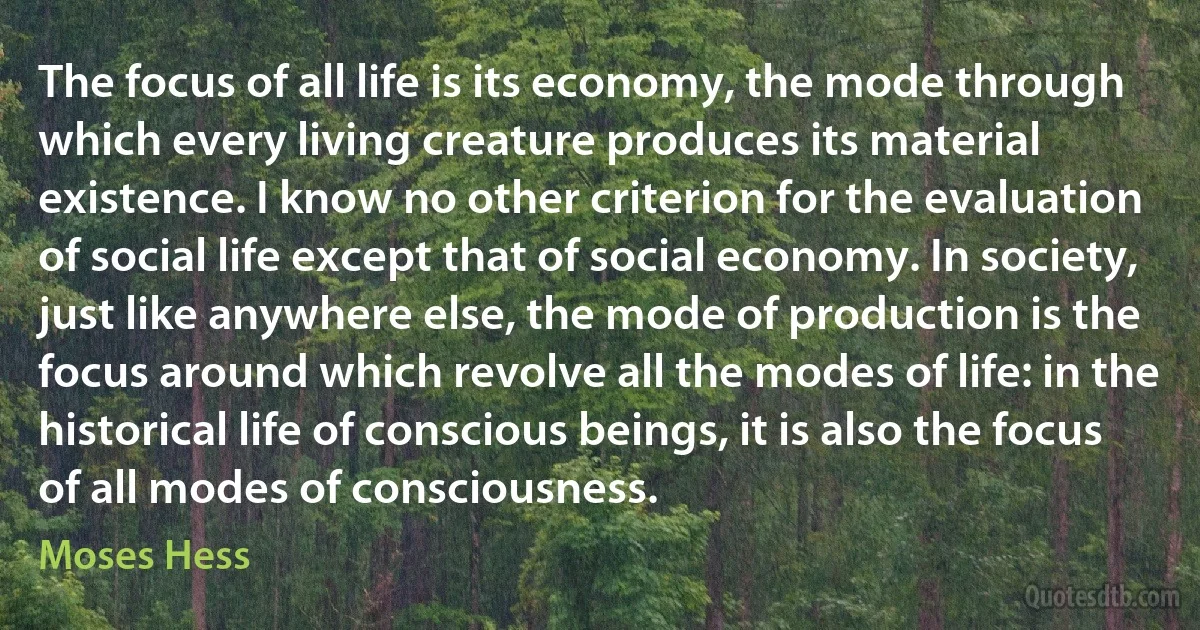 The focus of all life is its economy, the mode through which every living creature produces its material existence. I know no other criterion for the evaluation of social life except that of social economy. In society, just like anywhere else, the mode of production is the focus around which revolve all the modes of life: in the historical life of conscious beings, it is also the focus of all modes of consciousness. (Moses Hess)