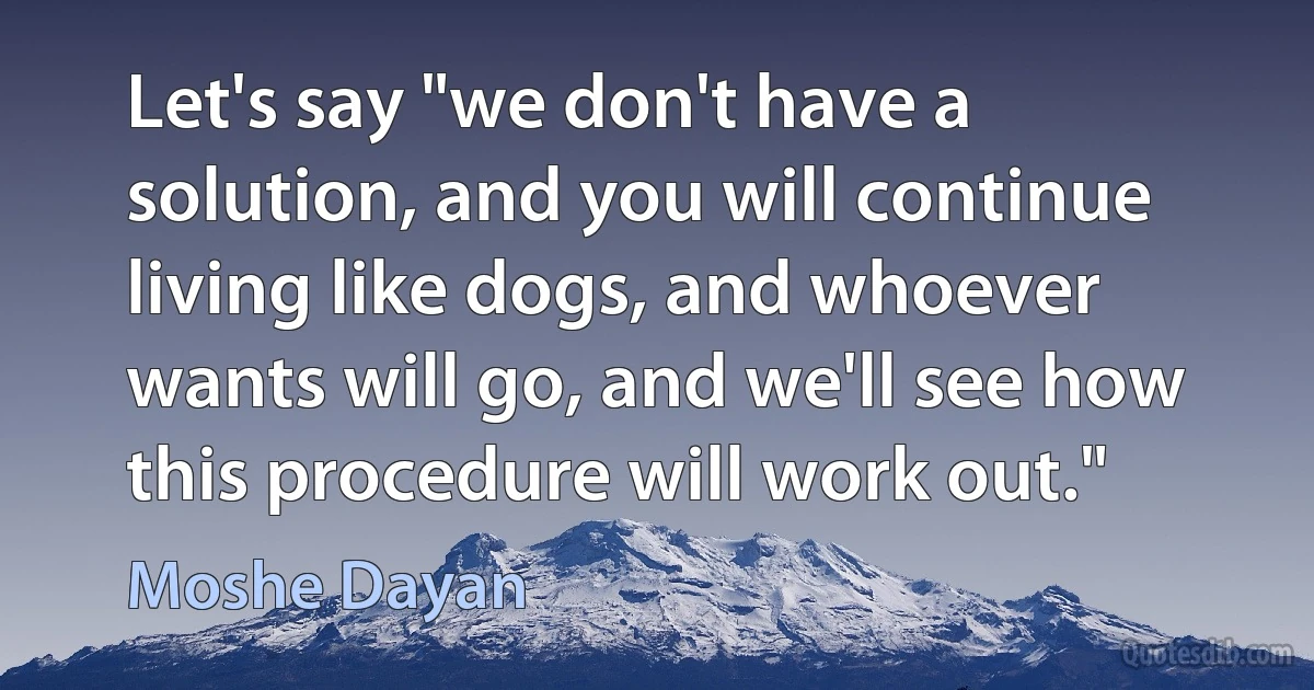 Let's say "we don't have a solution, and you will continue living like dogs, and whoever wants will go, and we'll see how this procedure will work out." (Moshe Dayan)