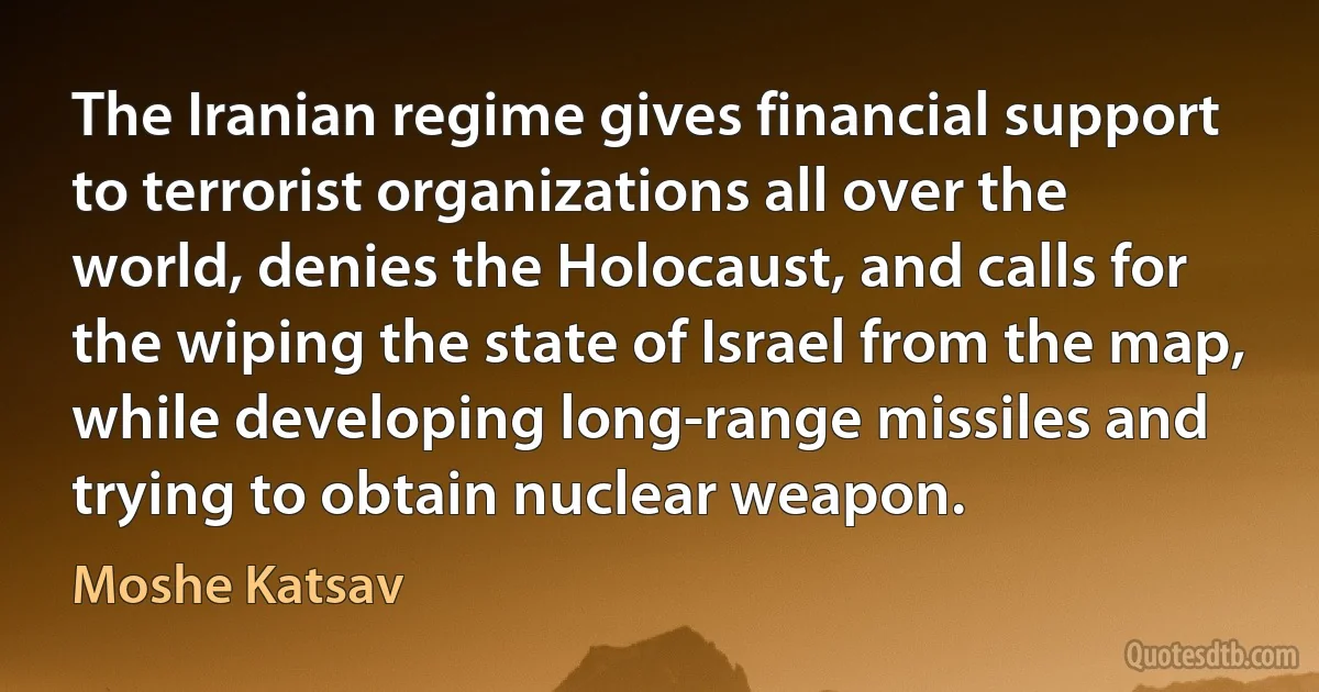 The Iranian regime gives financial support to terrorist organizations all over the world, denies the Holocaust, and calls for the wiping the state of Israel from the map, while developing long-range missiles and trying to obtain nuclear weapon. (Moshe Katsav)