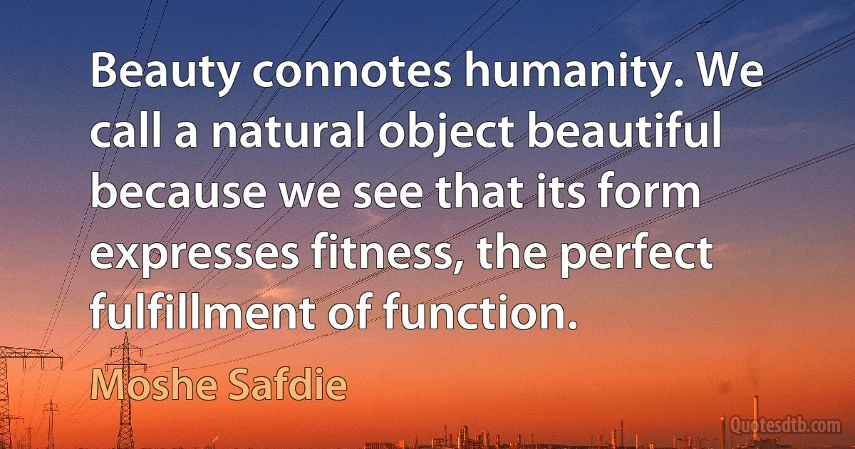 Beauty connotes humanity. We call a natural object beautiful because we see that its form expresses fitness, the perfect fulfillment of function. (Moshe Safdie)