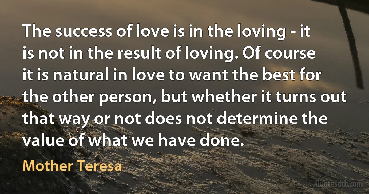 The success of love is in the loving - it is not in the result of loving. Of course it is natural in love to want the best for the other person, but whether it turns out that way or not does not determine the value of what we have done. (Mother Teresa)